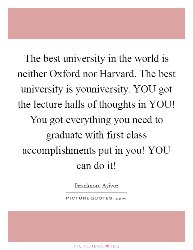 The best university in the world is neither Oxford nor Harvard. The best university is youniversity. YOU got the lecture halls of thoughts in YOU! You got everything you need to graduate with first class accomplishments put in you! YOU can do it! Picture Quote #1