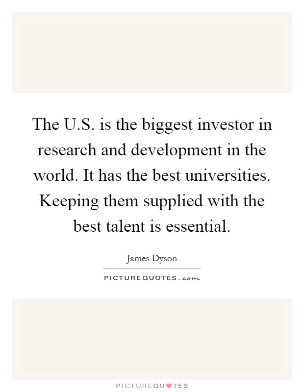 The U.S. is the biggest investor in research and development in the world. It has the best universities. Keeping them supplied with the best talent is essential. Picture Quote #1