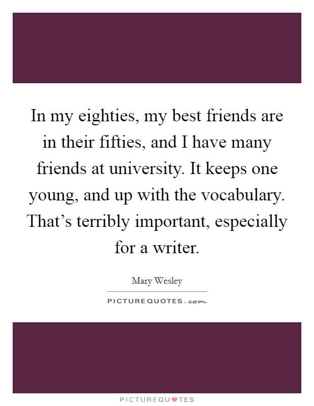 In my eighties, my best friends are in their fifties, and I have many friends at university. It keeps one young, and up with the vocabulary. That's terribly important, especially for a writer. Picture Quote #1