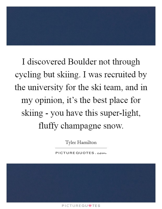 I discovered Boulder not through cycling but skiing. I was recruited by the university for the ski team, and in my opinion, it's the best place for skiing - you have this super-light, fluffy champagne snow. Picture Quote #1