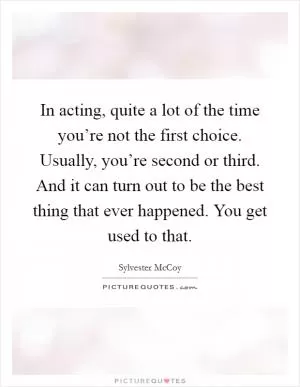 In acting, quite a lot of the time you’re not the first choice. Usually, you’re second or third. And it can turn out to be the best thing that ever happened. You get used to that Picture Quote #1