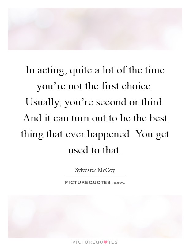 In acting, quite a lot of the time you're not the first choice. Usually, you're second or third. And it can turn out to be the best thing that ever happened. You get used to that. Picture Quote #1