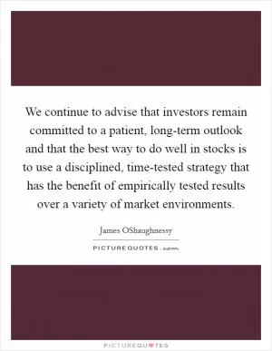 We continue to advise that investors remain committed to a patient, long-term outlook and that the best way to do well in stocks is to use a disciplined, time-tested strategy that has the benefit of empirically tested results over a variety of market environments Picture Quote #1