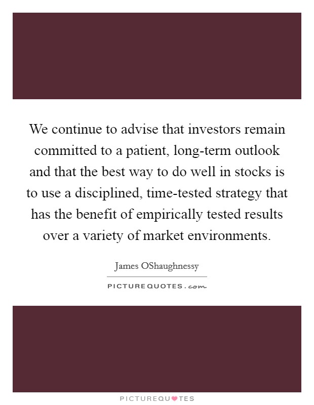 We continue to advise that investors remain committed to a patient, long-term outlook and that the best way to do well in stocks is to use a disciplined, time-tested strategy that has the benefit of empirically tested results over a variety of market environments. Picture Quote #1