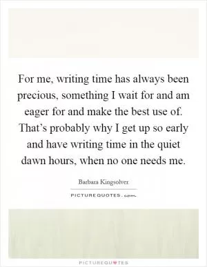 For me, writing time has always been precious, something I wait for and am eager for and make the best use of. That’s probably why I get up so early and have writing time in the quiet dawn hours, when no one needs me Picture Quote #1