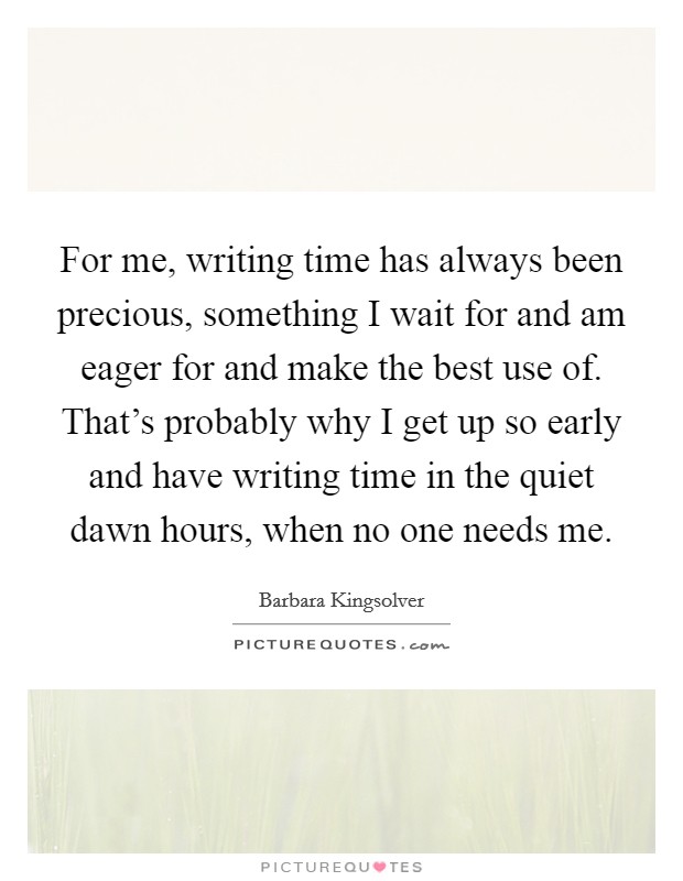 For me, writing time has always been precious, something I wait for and am eager for and make the best use of. That's probably why I get up so early and have writing time in the quiet dawn hours, when no one needs me. Picture Quote #1