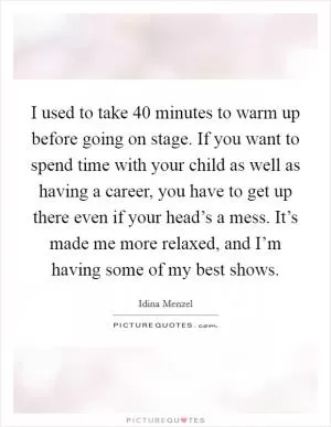I used to take 40 minutes to warm up before going on stage. If you want to spend time with your child as well as having a career, you have to get up there even if your head’s a mess. It’s made me more relaxed, and I’m having some of my best shows Picture Quote #1