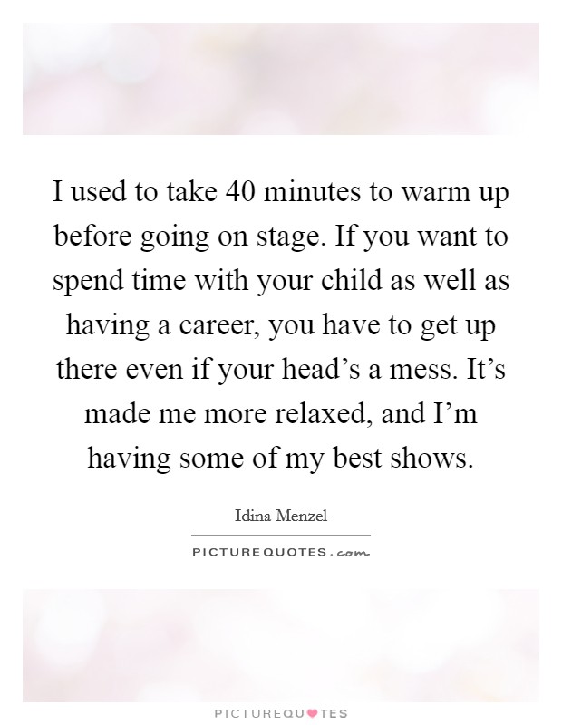 I used to take 40 minutes to warm up before going on stage. If you want to spend time with your child as well as having a career, you have to get up there even if your head's a mess. It's made me more relaxed, and I'm having some of my best shows. Picture Quote #1