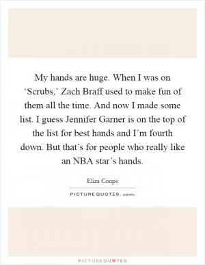 My hands are huge. When I was on ‘Scrubs,’ Zach Braff used to make fun of them all the time. And now I made some list. I guess Jennifer Garner is on the top of the list for best hands and I’m fourth down. But that’s for people who really like an NBA star’s hands Picture Quote #1
