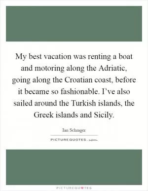 My best vacation was renting a boat and motoring along the Adriatic, going along the Croatian coast, before it became so fashionable. I’ve also sailed around the Turkish islands, the Greek islands and Sicily Picture Quote #1
