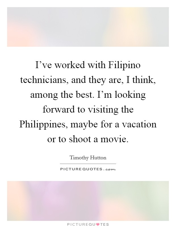 I've worked with Filipino technicians, and they are, I think, among the best. I'm looking forward to visiting the Philippines, maybe for a vacation or to shoot a movie. Picture Quote #1