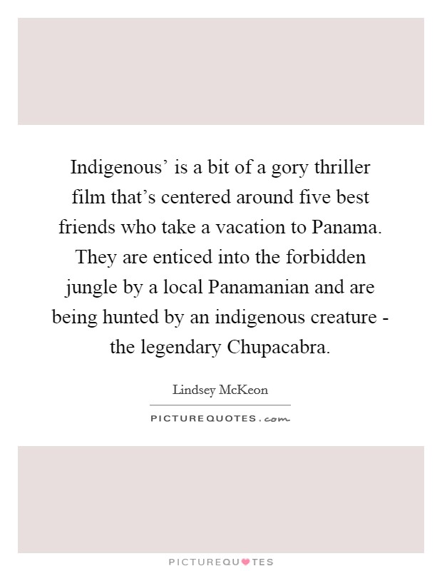 Indigenous' is a bit of a gory thriller film that's centered around five best friends who take a vacation to Panama. They are enticed into the forbidden jungle by a local Panamanian and are being hunted by an indigenous creature - the legendary Chupacabra. Picture Quote #1