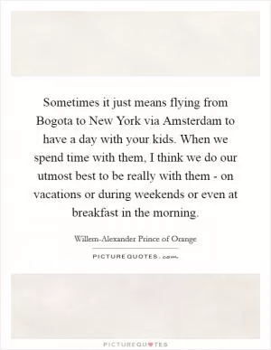 Sometimes it just means flying from Bogota to New York via Amsterdam to have a day with your kids. When we spend time with them, I think we do our utmost best to be really with them - on vacations or during weekends or even at breakfast in the morning Picture Quote #1
