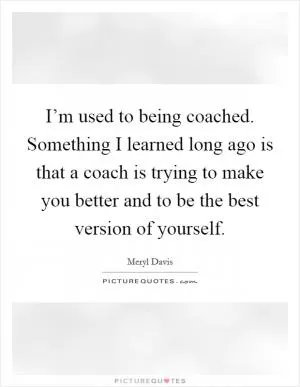 I’m used to being coached. Something I learned long ago is that a coach is trying to make you better and to be the best version of yourself Picture Quote #1