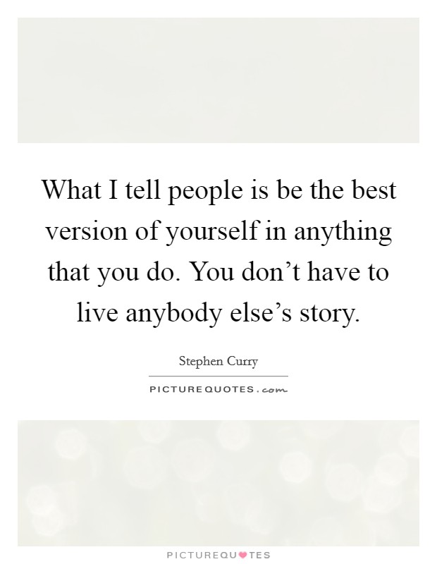 What I tell people is be the best version of yourself in anything that you do. You don't have to live anybody else's story. Picture Quote #1