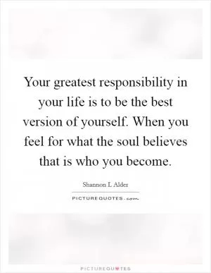 Your greatest responsibility in your life is to be the best version of yourself. When you feel for what the soul believes that is who you become Picture Quote #1
