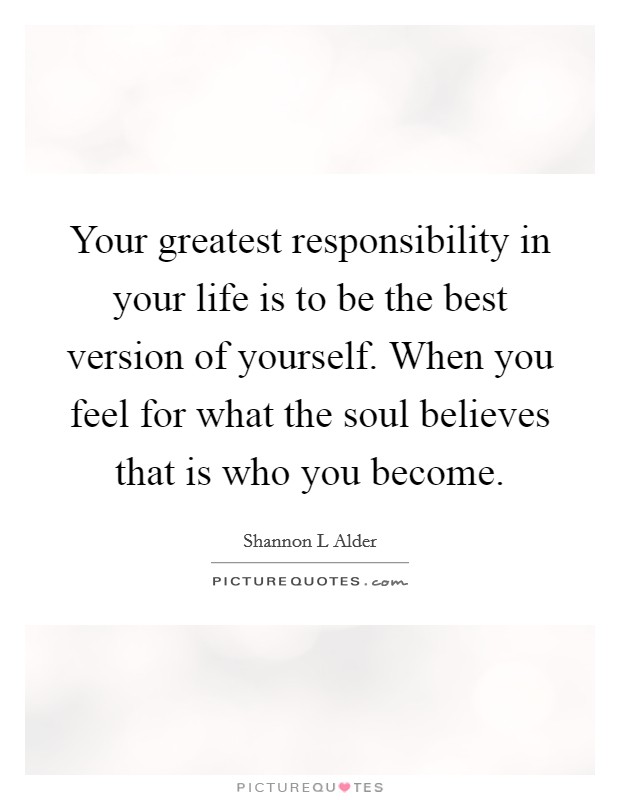 Your greatest responsibility in your life is to be the best version of yourself. When you feel for what the soul believes that is who you become. Picture Quote #1