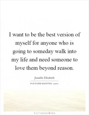 I want to be the best version of myself for anyone who is going to someday walk into my life and need someone to love them beyond reason Picture Quote #1
