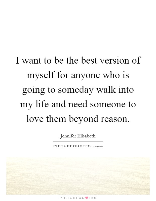 I want to be the best version of myself for anyone who is going to someday walk into my life and need someone to love them beyond reason. Picture Quote #1