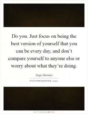 Do you. Just focus on being the best version of yourself that you can be every day, and don’t compare yourself to anyone else or worry about what they’re doing Picture Quote #1