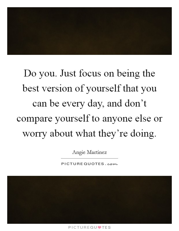 Do you. Just focus on being the best version of yourself that you can be every day, and don't compare yourself to anyone else or worry about what they're doing. Picture Quote #1