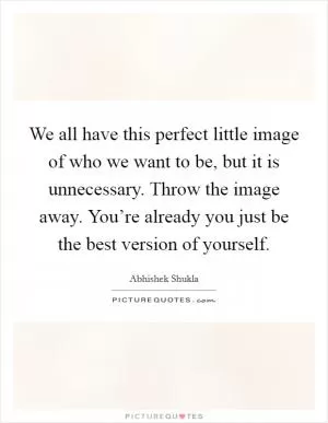 We all have this perfect little image of who we want to be, but it is unnecessary. Throw the image away. You’re already you just be the best version of yourself Picture Quote #1