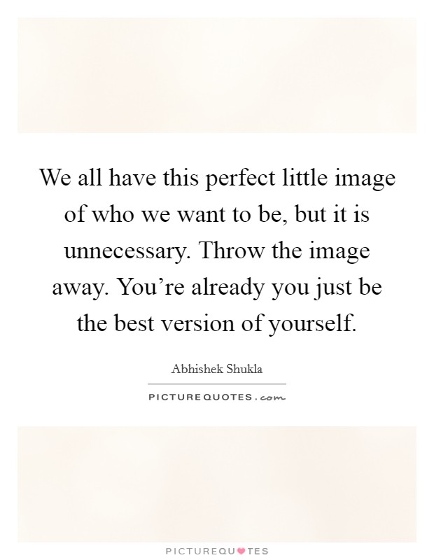 We all have this perfect little image of who we want to be, but it is unnecessary. Throw the image away. You're already you just be the best version of yourself. Picture Quote #1
