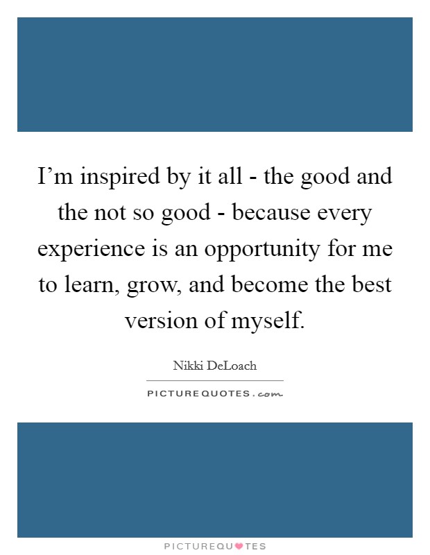 I'm inspired by it all - the good and the not so good - because every experience is an opportunity for me to learn, grow, and become the best version of myself. Picture Quote #1