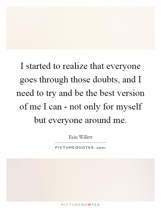 I started to realize that everyone goes through those doubts, and I need to try and be the best version of me I can - not only for myself but everyone around me. Picture Quote #1