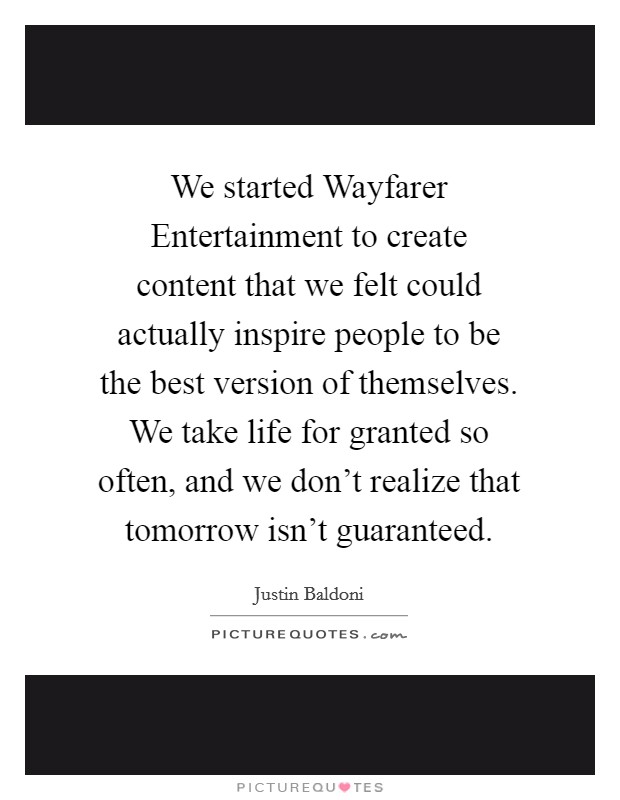We started Wayfarer Entertainment to create content that we felt could actually inspire people to be the best version of themselves. We take life for granted so often, and we don't realize that tomorrow isn't guaranteed. Picture Quote #1