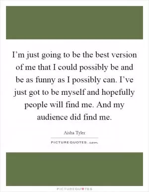 I’m just going to be the best version of me that I could possibly be and be as funny as I possibly can. I’ve just got to be myself and hopefully people will find me. And my audience did find me Picture Quote #1