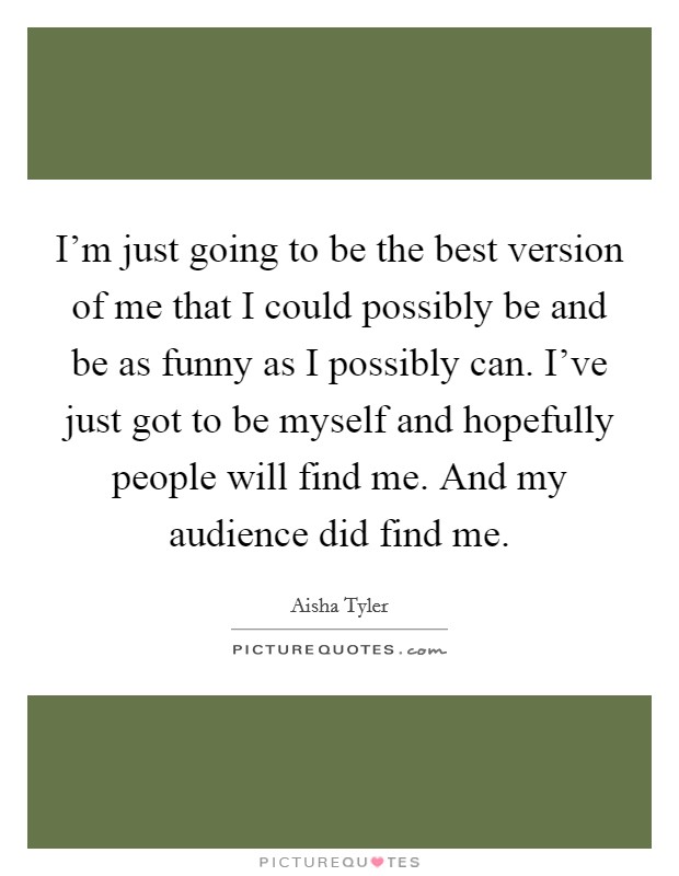 I'm just going to be the best version of me that I could possibly be and be as funny as I possibly can. I've just got to be myself and hopefully people will find me. And my audience did find me. Picture Quote #1