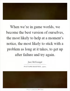 When we’re in game worlds, we become the best version of ourselves, the most likely to help at a moment’s notice, the most likely to stick with a problem as long at it takes, to get up after failure and try again Picture Quote #1