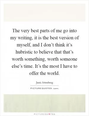 The very best parts of me go into my writing, it is the best version of myself, and I don’t think it’s hubristic to believe that that’s worth something, worth someone else’s time. It’s the most I have to offer the world Picture Quote #1