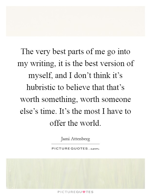 The very best parts of me go into my writing, it is the best version of myself, and I don't think it's hubristic to believe that that's worth something, worth someone else's time. It's the most I have to offer the world. Picture Quote #1