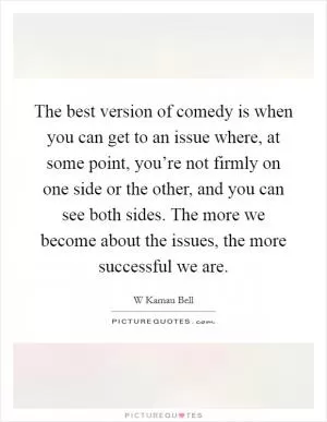 The best version of comedy is when you can get to an issue where, at some point, you’re not firmly on one side or the other, and you can see both sides. The more we become about the issues, the more successful we are Picture Quote #1