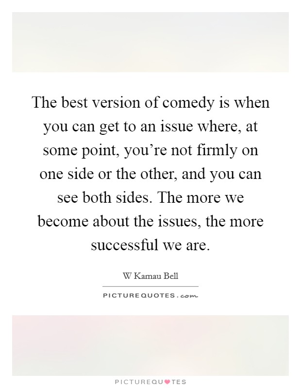 The best version of comedy is when you can get to an issue where, at some point, you're not firmly on one side or the other, and you can see both sides. The more we become about the issues, the more successful we are. Picture Quote #1