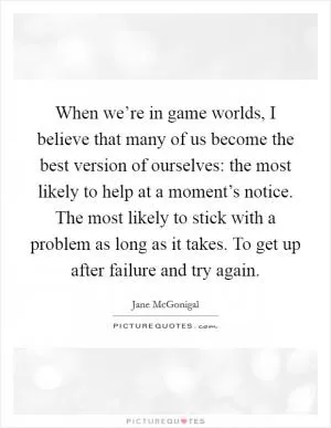 When we’re in game worlds, I believe that many of us become the best version of ourselves: the most likely to help at a moment’s notice. The most likely to stick with a problem as long as it takes. To get up after failure and try again Picture Quote #1