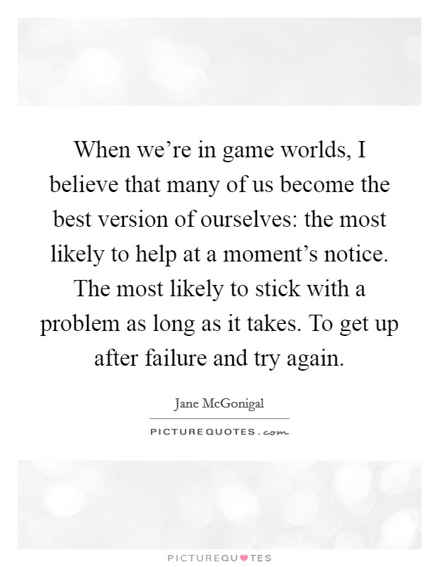 When we're in game worlds, I believe that many of us become the best version of ourselves: the most likely to help at a moment's notice. The most likely to stick with a problem as long as it takes. To get up after failure and try again. Picture Quote #1