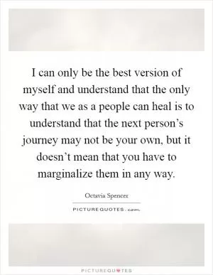 I can only be the best version of myself and understand that the only way that we as a people can heal is to understand that the next person’s journey may not be your own, but it doesn’t mean that you have to marginalize them in any way Picture Quote #1