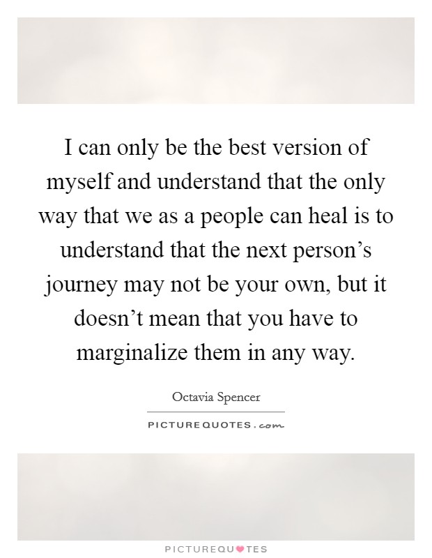 I can only be the best version of myself and understand that the only way that we as a people can heal is to understand that the next person's journey may not be your own, but it doesn't mean that you have to marginalize them in any way. Picture Quote #1