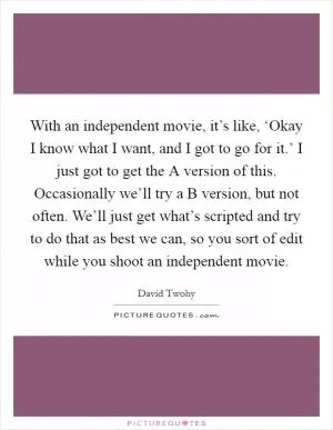 With an independent movie, it’s like, ‘Okay I know what I want, and I got to go for it.’ I just got to get the A version of this. Occasionally we’ll try a B version, but not often. We’ll just get what’s scripted and try to do that as best we can, so you sort of edit while you shoot an independent movie Picture Quote #1