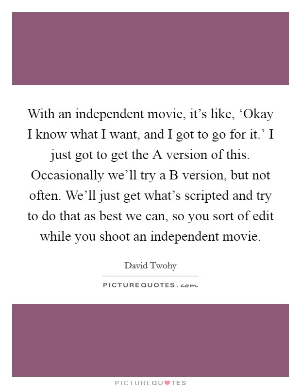 With an independent movie, it's like, ‘Okay I know what I want, and I got to go for it.' I just got to get the A version of this. Occasionally we'll try a B version, but not often. We'll just get what's scripted and try to do that as best we can, so you sort of edit while you shoot an independent movie. Picture Quote #1