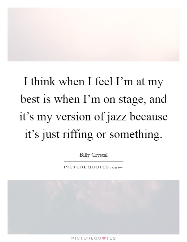 I think when I feel I'm at my best is when I'm on stage, and it's my version of jazz because it's just riffing or something. Picture Quote #1