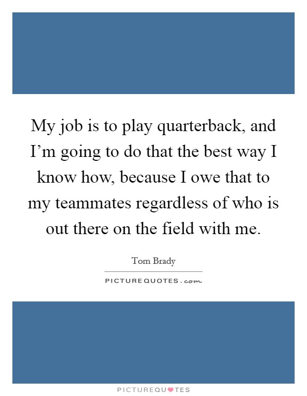 My job is to play quarterback, and I'm going to do that the best way I know how, because I owe that to my teammates regardless of who is out there on the field with me. Picture Quote #1