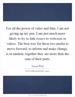 For all the power of video and film, I am not giving up my pen. I am just much more likely to try to link essays to webcasts or videos. The best way for these two media to move forward, to inform and make change, is in tandem; together they are more than the sum of their parts Picture Quote #1