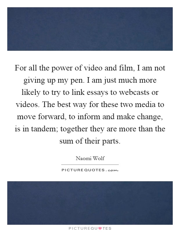 For all the power of video and film, I am not giving up my pen. I am just much more likely to try to link essays to webcasts or videos. The best way for these two media to move forward, to inform and make change, is in tandem; together they are more than the sum of their parts. Picture Quote #1