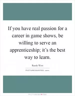 If you have real passion for a career in game shows, be willing to serve an apprenticeship; it’s the best way to learn Picture Quote #1