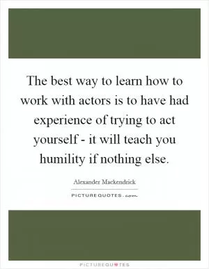 The best way to learn how to work with actors is to have had experience of trying to act yourself - it will teach you humility if nothing else Picture Quote #1