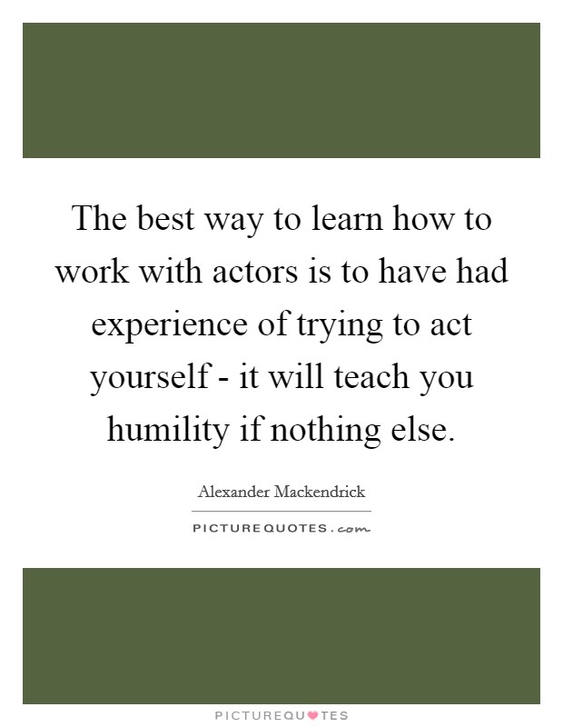 The best way to learn how to work with actors is to have had experience of trying to act yourself - it will teach you humility if nothing else. Picture Quote #1